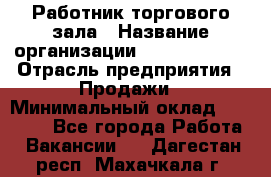 Работник торгового зала › Название организации ­ Team PRO 24 › Отрасль предприятия ­ Продажи › Минимальный оклад ­ 25 000 - Все города Работа » Вакансии   . Дагестан респ.,Махачкала г.
